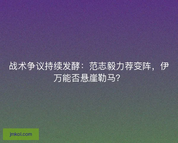 战术争议持续发酵：范志毅力荐变阵，伊万能否悬崖勒马？