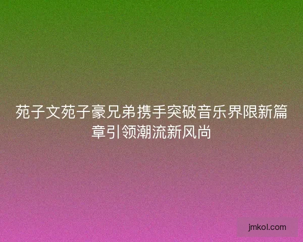 苑子文苑子豪兄弟携手突破音乐界限新篇章引领潮流新风尚