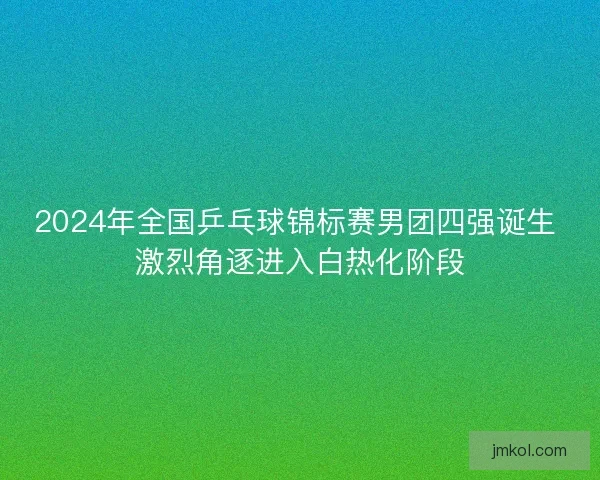 2024年全国乒乓球锦标赛男团四强诞生 激烈角逐进入白热化阶段