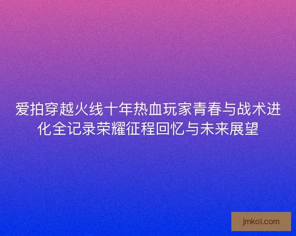 爱拍穿越火线十年热血玩家青春与战术进化全记录荣耀征程回忆与未来展望