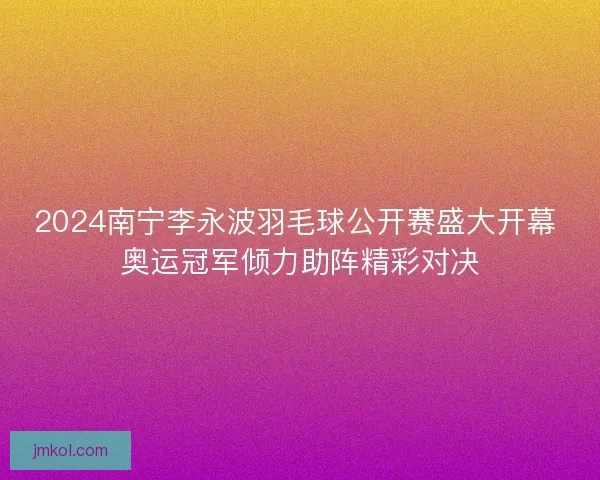 2024南宁李永波羽毛球公开赛盛大开幕 奥运冠军倾力助阵精彩对决