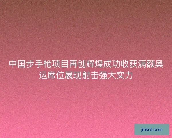 中国步手枪项目再创辉煌成功收获满额奥运席位展现射击强大实力