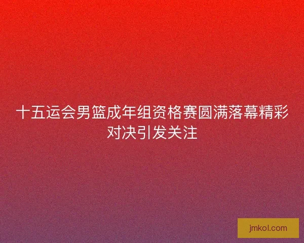 十五运会男篮成年组资格赛圆满落幕精彩对决引发关注