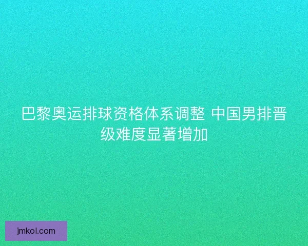 巴黎奥运排球资格体系调整 中国男排晋级难度显著增加 巴黎奥运排球资格体系调整 中国男排晋级难度显著增加