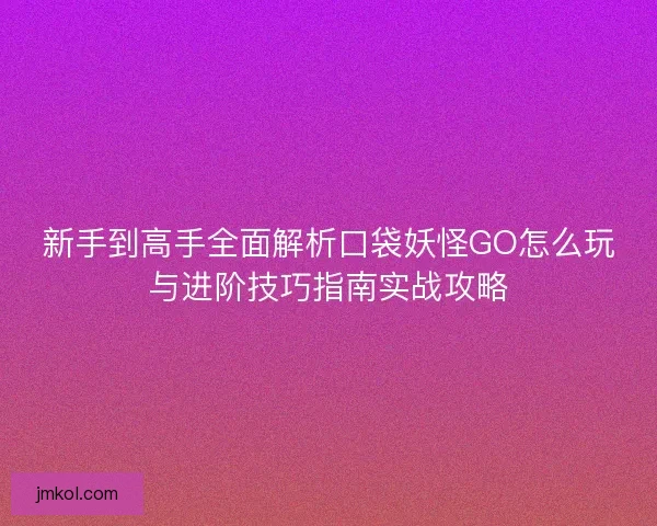 新手到高手全面解析口袋妖怪GO怎么玩与进阶技巧指南实战攻略