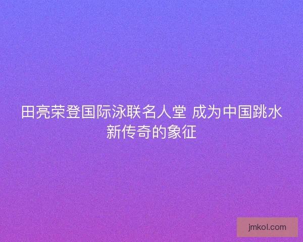田亮荣登国际泳联名人堂 成为中国跳水新传奇的象征