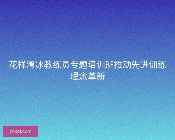 花样滑冰教练员专题培训班推动先进训练理念革新