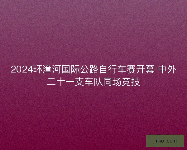 2024环漳河国际公路自行车赛开幕 中外二十一支车队同场竞技