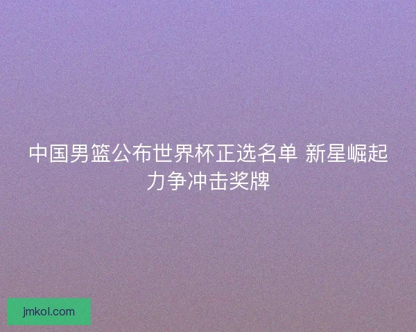 中国男篮公布世界杯正选名单 新星崛起力争冲击奖牌 中国男篮公布世界杯正选名单 新星崛起力争冲击奖牌
