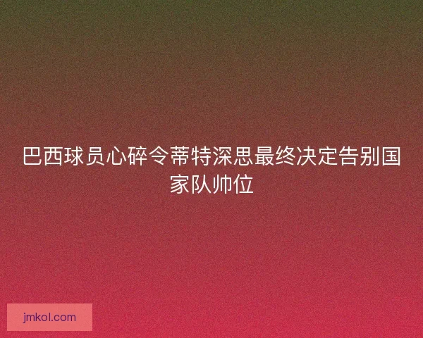 巴西球员心碎令蒂特深思最终决定告别国家队帅位