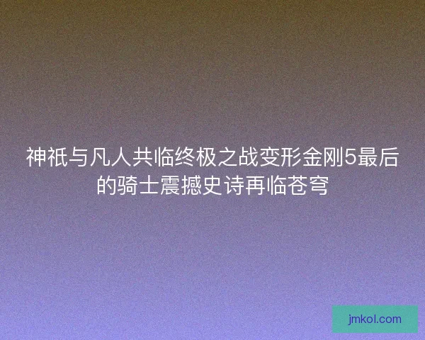 神祇与凡人共临终极之战变形金刚5最后的骑士震撼史诗再临苍穹