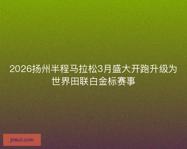 2026扬州半程马拉松3月盛大开跑升级为世界田联白金标赛事