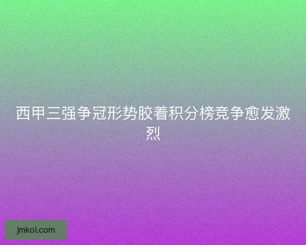 西甲三强争冠形势胶着积分榜竞争愈发激烈