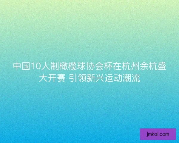 中国10人制橄榄球协会杯在杭州余杭盛大开赛 引领新兴运动潮流 中国10人制橄榄球协会杯在杭州余杭盛大开赛 引领新兴运动潮流