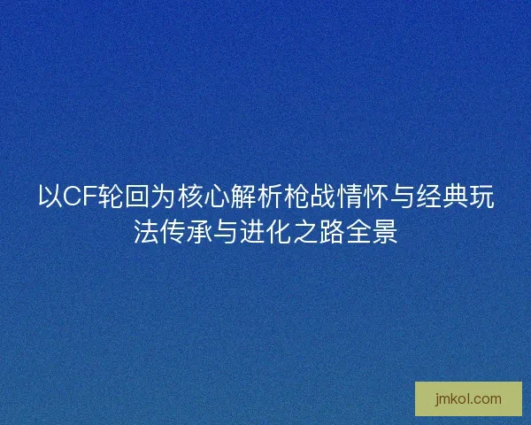 以CF轮回为核心解析枪战情怀与经典玩法传承与进化之路全景