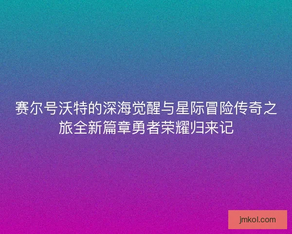 赛尔号沃特的深海觉醒与星际冒险传奇之旅全新篇章勇者荣耀归来记
