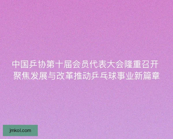 中国乒协第十届会员代表大会隆重召开 聚焦发展与改革推动乒乓球事业新篇章