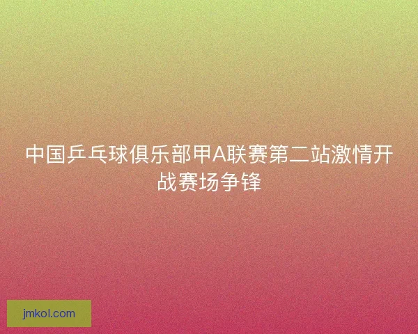 中国乒乓球俱乐部甲A联赛第二站激情开战赛场争锋