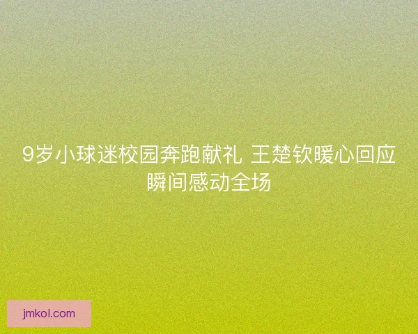 9岁小球迷校园奔跑献礼 王楚钦暖心回应瞬间感动全场 9岁小球迷校园奔跑献礼 王楚钦暖心回应瞬间感动全场