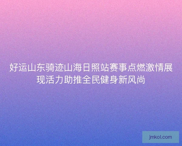好运山东骑迹山海日照站赛事点燃激情展现活力助推全民健身新风尚 好运山东骑迹山海日照站赛事点燃激情展现活力助推全民健身新风尚