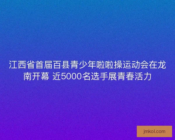 江西省首届百县青少年啦啦操运动会在龙南开幕 近5000名选手展青春活力