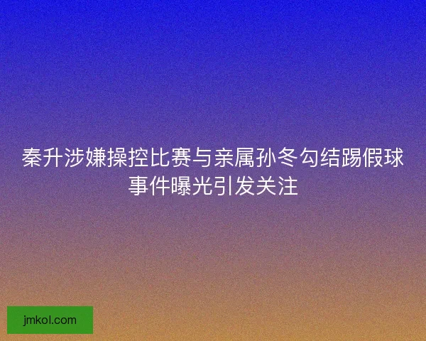 秦升涉嫌操控比赛与亲属孙冬勾结踢假球事件曝光引发关注
