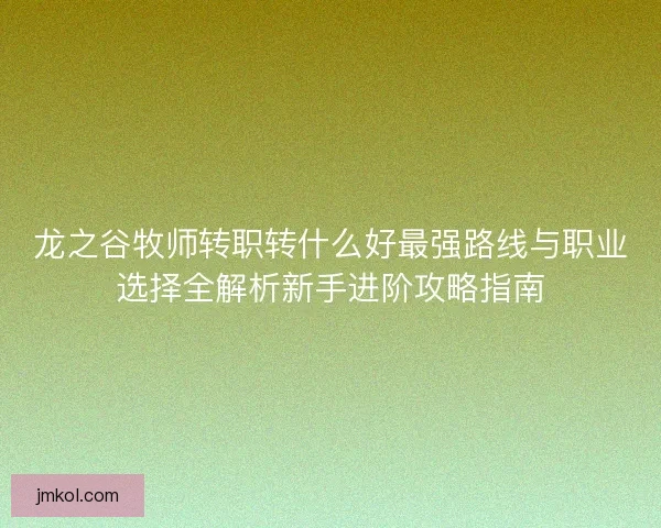 龙之谷牧师转职转什么好最强路线与职业选择全解析新手进阶攻略指南