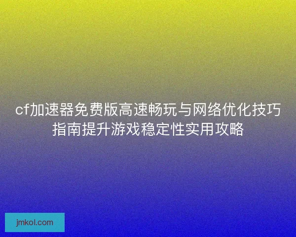 cf加速器免费版高速畅玩与网络优化技巧指南提升游戏稳定性实用攻略