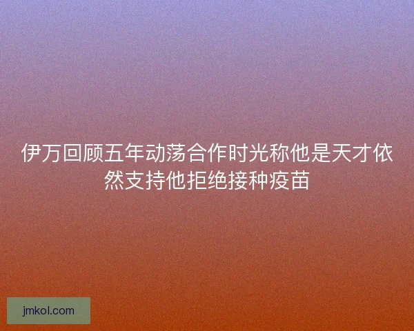 伊万回顾五年动荡合作时光称他是天才依然支持他拒绝接种疫苗