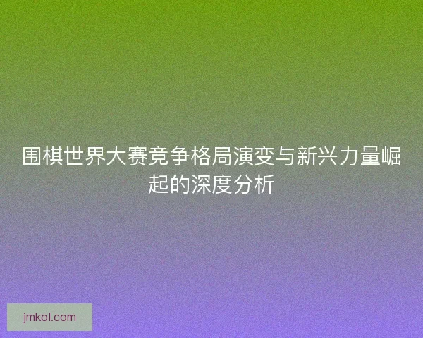 围棋世界大赛竞争格局演变与新兴力量崛起的深度分析