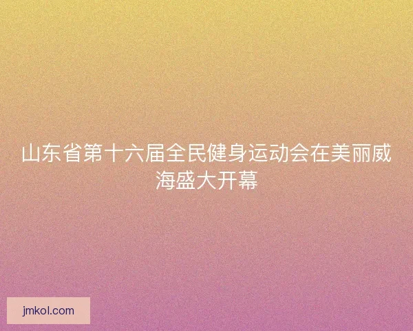 山东省第十六届全民健身运动会在美丽威海盛大开幕
